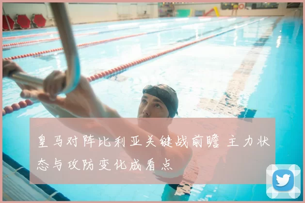 皇马对阵比利亚关键战前瞻 主力状态与攻防变化成看点