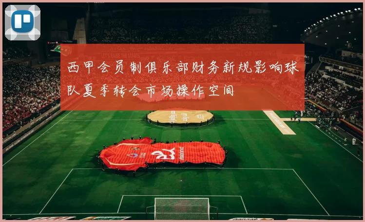 西甲会员制俱乐部财务新规影响球队夏季转会市场操作空间