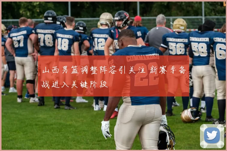 山西男篮调整阵容引关注 新赛季备战进入关键阶段