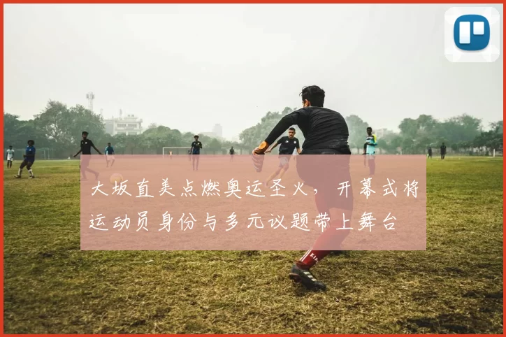 大坂直美点燃奥运圣火，开幕式将运动员身份与多元议题带上舞台