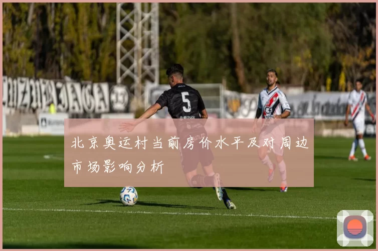 北京奥运村当前房价水平及对周边市场影响分析