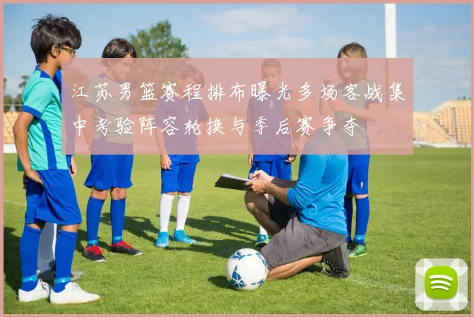 江苏男篮赛程排布曝光多场客战集中考验阵容轮换与季后赛争夺