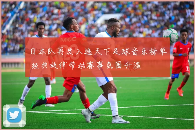 日本队再度入选天下足球音乐榜单 经典旋律带动赛事氛围升温