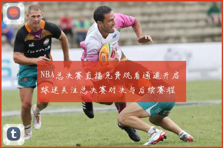 NBA总决赛直播免费观看通道开启 球迷关注总决赛对决与后续赛程