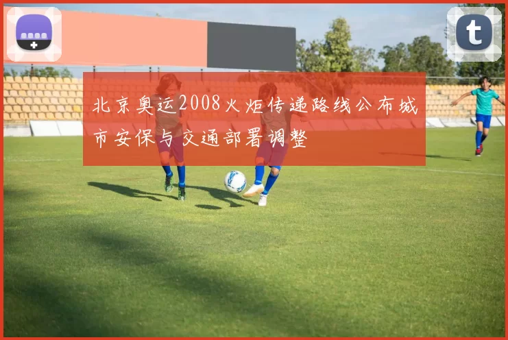 北京奥运2008火炬传递路线公布城市安保与交通部署调整