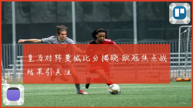 皇马对阵曼城比分揭晓 欧冠焦点战结果引关注