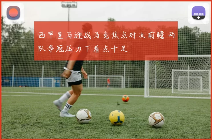 西甲皇马迎战马竞焦点对决前瞻 两队争冠压力下看点十足