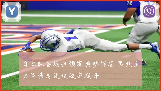 日本队备战世预赛调整阵容 聚焦主力伤情与进攻效率提升