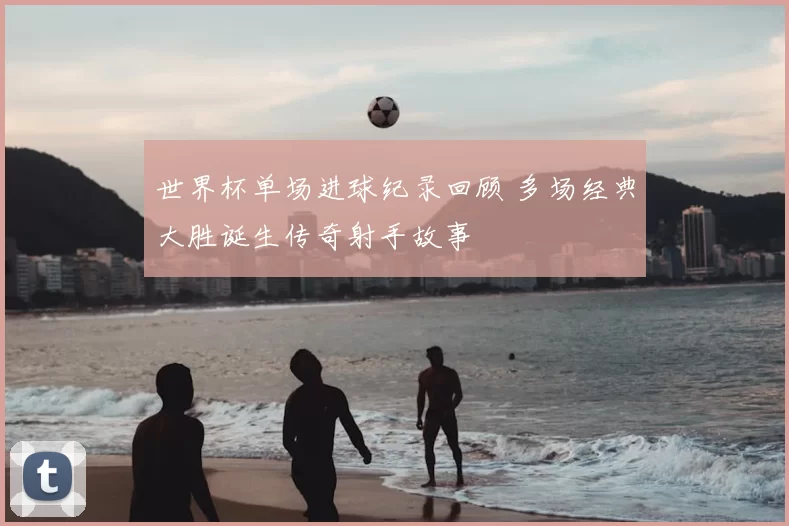 世界杯单场进球纪录回顾 多场经典大胜诞生传奇射手故事
