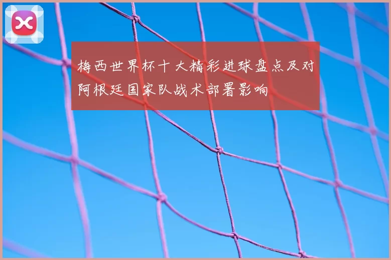 梅西世界杯十大精彩进球盘点及对阿根廷国家队战术部署影响