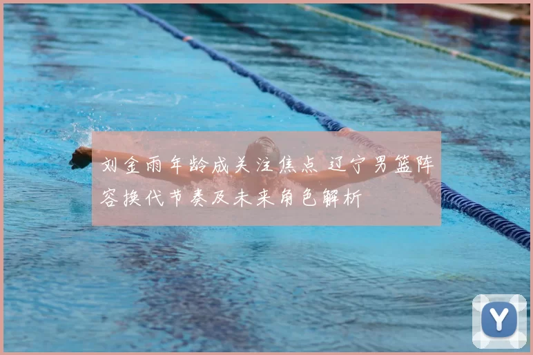 刘金雨年龄成关注焦点 辽宁男篮阵容换代节奏及未来角色解析