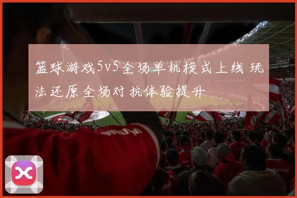 篮球游戏5v5全场单机模式上线 玩法还原全场对抗体验提升