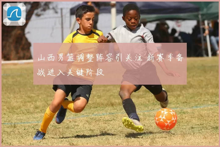 山西男篮调整阵容引关注 新赛季备战进入关键阶段