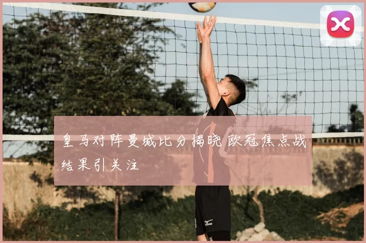 皇马对阵曼城比分揭晓 欧冠焦点战结果引关注