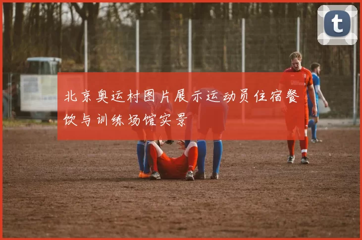 北京奥运村图片展示运动员住宿餐饮与训练场馆实景