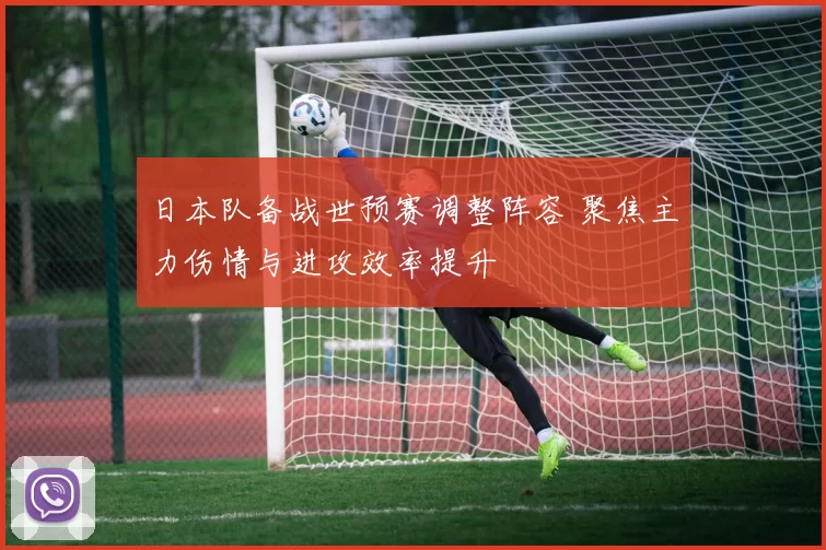 日本队备战世预赛调整阵容 聚焦主力伤情与进攻效率提升
