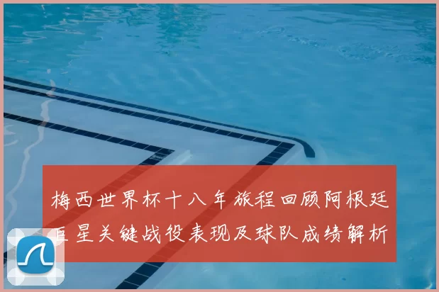 梅西世界杯十八年旅程回顾阿根廷巨星关键战役表现及球队成绩解析